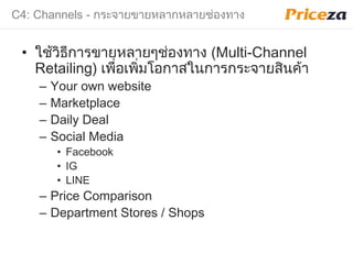 C4: Channels - กระจายขายหลากหลายช่องทาง
• ใช้วิธีการขายหลายๆช่องทาง (Multi-Channel
Retailing) เพื่อเพิ่มโอกาสในการกระจายสินค้า
– Your own website
– Marketplace
– Daily Deal
– Social Media
• Facebook
• IG
• LINE
– Price Comparison
– Department Stores / Shops
 