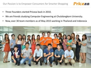 Our Passion is to Empower Consumers for Smarter Shopping
• Three Founders started Priceza back in 2010.
• We are friends studying Computer Engineering at Chulalongkorn University.
• Now, over 30 team members as of May 2015 working in Thailand and Indonesia
 