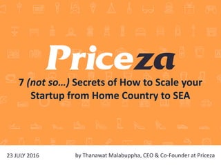 by Thanawat Malabuppha, CEO & Co-Founder at Priceza23 JULY 2016
7 (not so…) Secrets of How to Scale your
Startup from Home Country to SEA
 