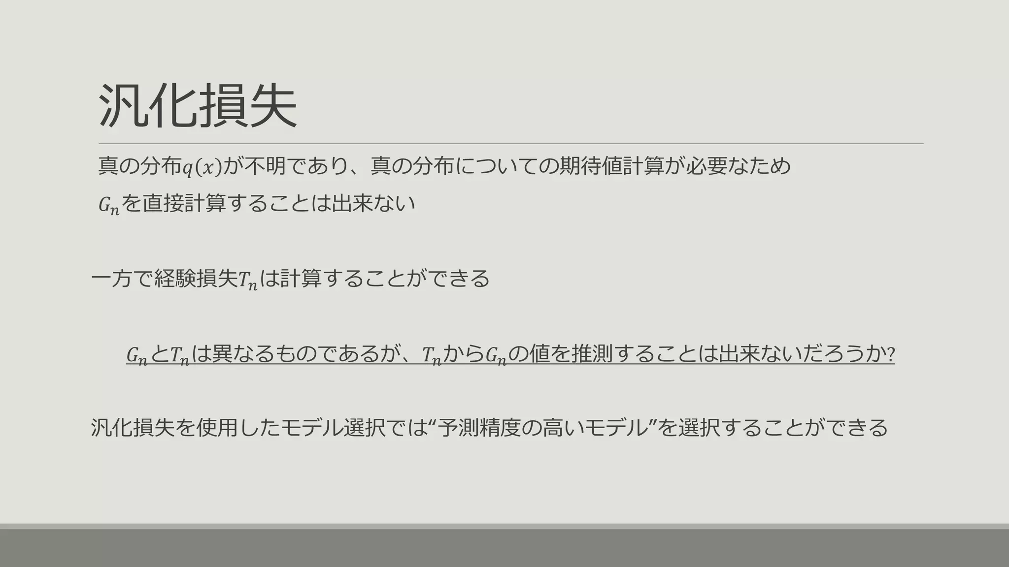 汎化損失
真の分布𝑞 𝑥 が不明であり、真の分布についての期待値計算が必要なため
𝐺 𝑛を直接計算することは出来ない
一方で経験損失𝑇𝑛は計算することができる
𝐺 𝑛と𝑇𝑛は異なるものであるが、𝑇𝑛から𝐺 𝑛の値を推測することは出来ないだろうか?
汎化損失を使用したモデル選択では“予測精度の高いモデル”を選択することができる
 