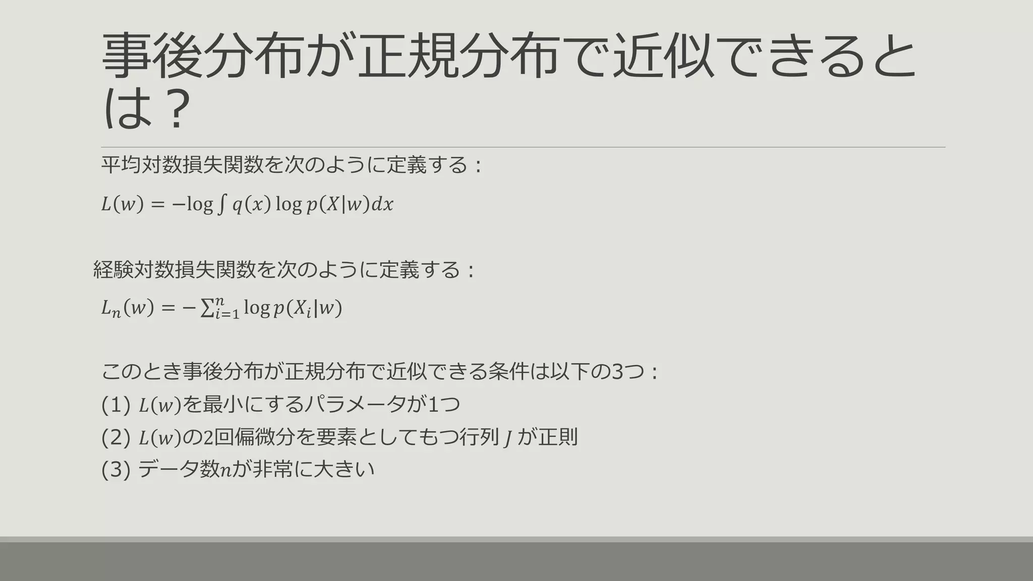 事後分布が正規分布で近似できると
は？
平均対数損失関数を次のように定義する：
𝐿 𝑤 = −log ∫ 𝑞 𝑥 log 𝑝 𝑋 𝑤 𝑑𝑥
経験対数損失関数を次のように定義する：
𝐿 𝑛 𝑤 = − 𝑖=1
𝑛
log 𝑝(𝑋𝑖|𝑤)
このとき事後分布が正規分布で近似できる条件は以下の3つ：
(1) 𝐿 𝑤 を最小にするパラメータが1つ
(2) 𝐿 𝑤 の2回偏微分を要素としてもつ行列 𝐽 が正則
(3) データ数𝑛が非常に大きい
 