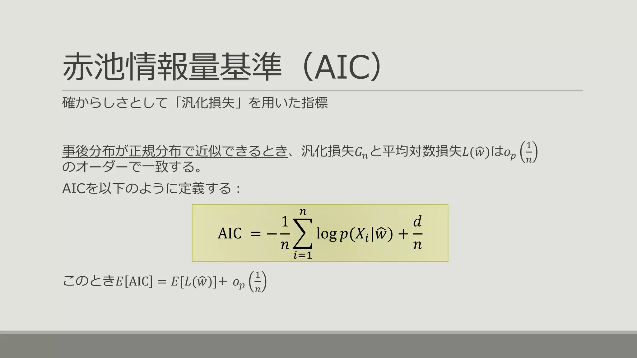 赤池情報量基準（AIC）
確からしさとして「汎化損失」を用いた指標
事後分布が正規分布で近似できるとき、汎化損失𝐺 𝑛と平均対数損失𝐿( 𝑤)は𝑜 𝑝
1
𝑛
のオーダーで一致する。
AICを以下のように定義する：
このとき𝐸 AIC = 𝐸[𝐿( 𝑤)]+ 𝑜 𝑝
1
𝑛
AIC = −
1
𝑛
𝑖=1
𝑛
log 𝑝(𝑋𝑖| 𝑤) +
𝑑
𝑛
 