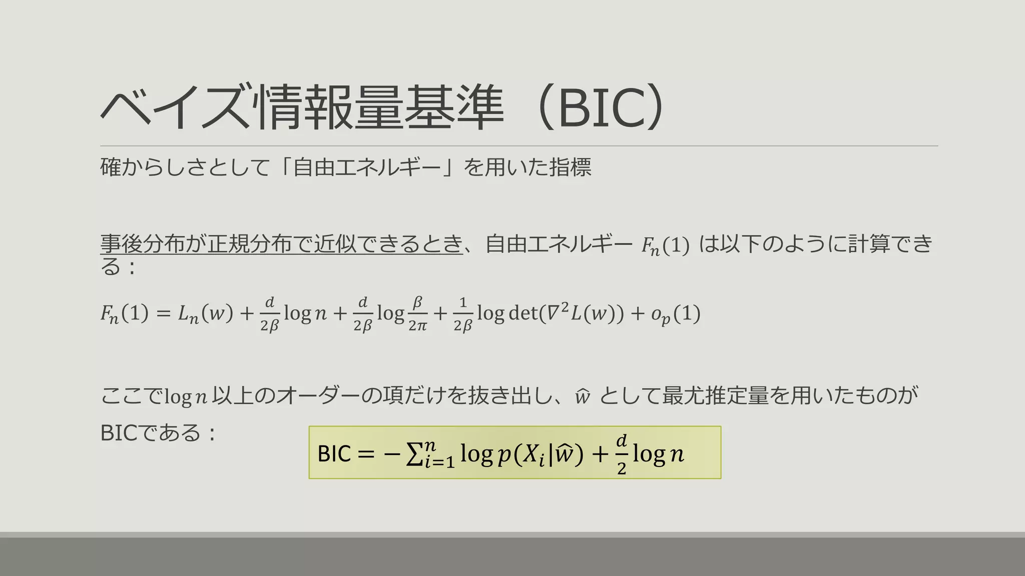 ベイズ情報量基準（BIC）
確からしさとして「自由エネルギー」を用いた指標
事後分布が正規分布で近似できるとき、自由エネルギー 𝐹𝑛(1) は以下のように計算でき
る：
𝐹𝑛 1 = 𝐿 𝑛 𝑤 +
𝑑
2𝛽
log 𝑛 +
𝑑
2𝛽
log
𝛽
2𝜋
+
1
2𝛽
log det(𝛻2
𝐿(𝑤)) + 𝑜 𝑝(1)
ここでlog 𝑛 以上のオーダーの項だけを抜き出し、 𝑤 として最尤推定量を用いたものが
BICである：
BIC = − 𝑖=1
𝑛
log 𝑝(𝑋𝑖| 𝑤) +
𝑑
2
log 𝑛
 
