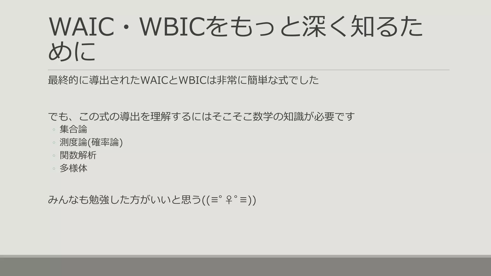 WAIC・WBICをもっと深く知るた
めに
最終的に導出されたWAICとWBICは非常に簡単な式でした
でも、この式の導出を理解するにはそこそこ数学の知識が必要です
◦ 集合論
◦ 測度論(確率論)
◦ 関数解析
◦ 多様体
みんなも勉強した方がいいと思う((≡ﾟ♀ﾟ≡))
 