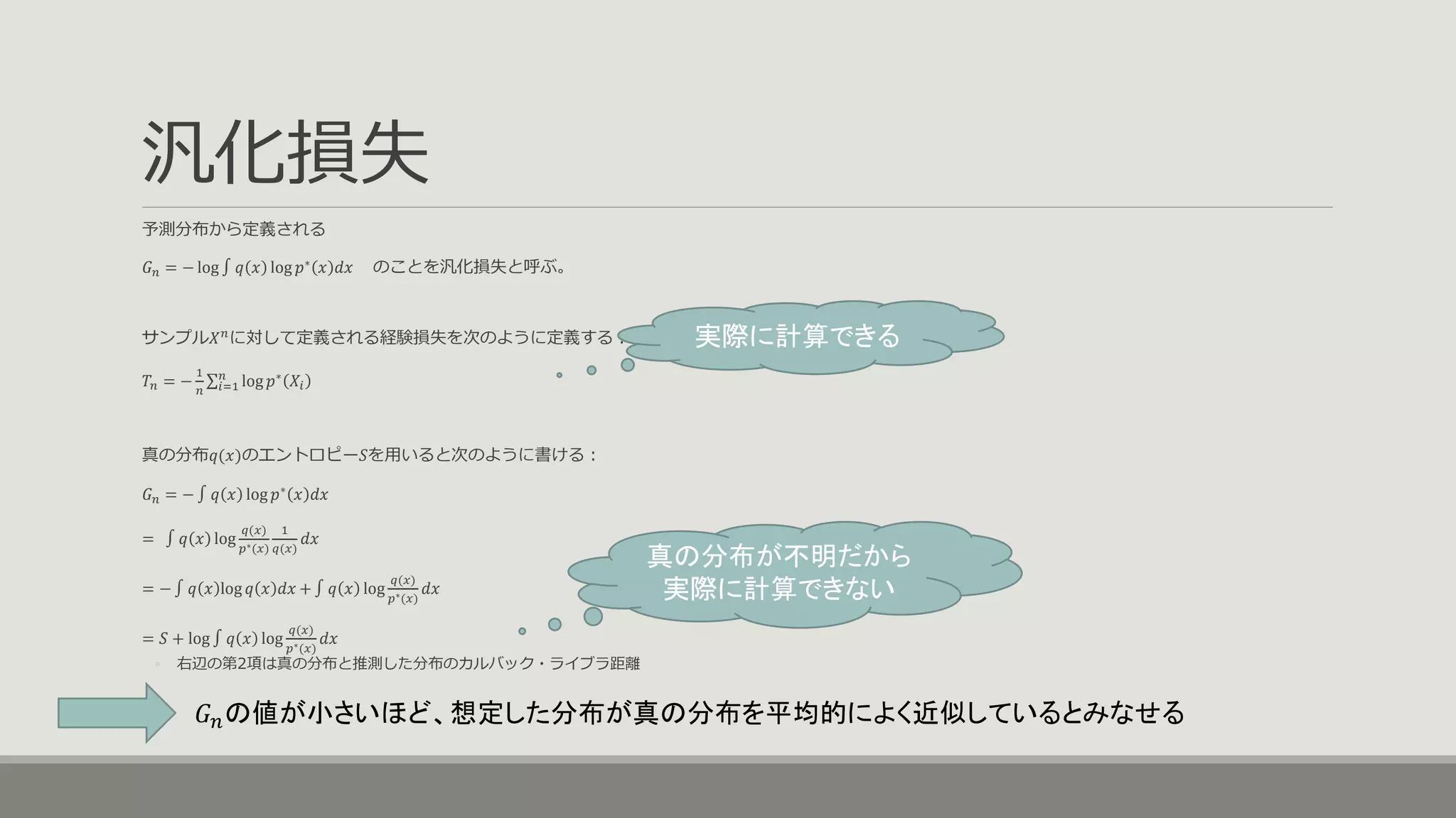 汎化損失
予測分布から定義される
𝐺 𝑛 = − log ∫ 𝑞 𝑥 log 𝑝∗
𝑥 𝑑𝑥 のことを汎化損失と呼ぶ。
サンプル𝑋 𝑛
に対して定義される経験損失を次のように定義する：
𝑇𝑛 = −
1
𝑛 𝑖=1
𝑛
log 𝑝∗
𝑋𝑖
真の分布𝑞(𝑥)のエントロピー𝑆を用いると次のように書ける：
𝐺 𝑛 = − ∫ 𝑞 𝑥 log 𝑝∗
𝑥 𝑑𝑥
= ∫ 𝑞 𝑥 log
𝑞(𝑥)
𝑝∗(𝑥)
1
𝑞(𝑥)
𝑑𝑥
= − ∫ 𝑞 𝑥 log 𝑞 𝑥 𝑑𝑥 + ∫ 𝑞 𝑥 log
𝑞(𝑥)
𝑝∗(𝑥)
𝑑𝑥
= 𝑆 + log ∫ 𝑞 𝑥 log
𝑞(𝑥)
𝑝∗(𝑥)
𝑑𝑥
◦ 右辺の第2項は真の分布と推測した分布のカルバック・ライブラ距離
𝐺 𝑛の値が小さいほど、想定した分布が真の分布を平均的によく近似しているとみなせる
真の分布が不明だから
実際に計算できない
実際に計算できる
 
