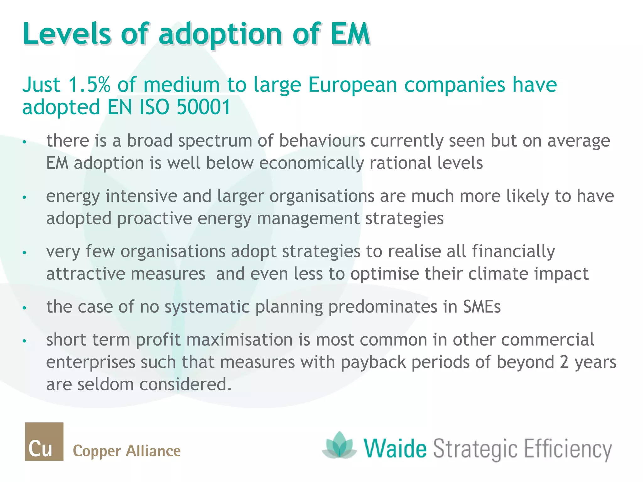 Just 1.5% of medium to large European companies have
adopted EN ISO 50001
• there is a broad spectrum of behaviours currently seen but on average
EM adoption is well below economically rational levels
• energy intensive and larger organisations are much more likely to have
adopted proactive energy management strategies
• very few organisations adopt strategies to realise all financially
attractive measures and even less to optimise their climate impact
• the case of no systematic planning predominates in SMEs
• short term profit maximisation is most common in other commercial
enterprises such that measures with payback periods of beyond 2 years
are seldom considered.
Levels of adoption of EM
 