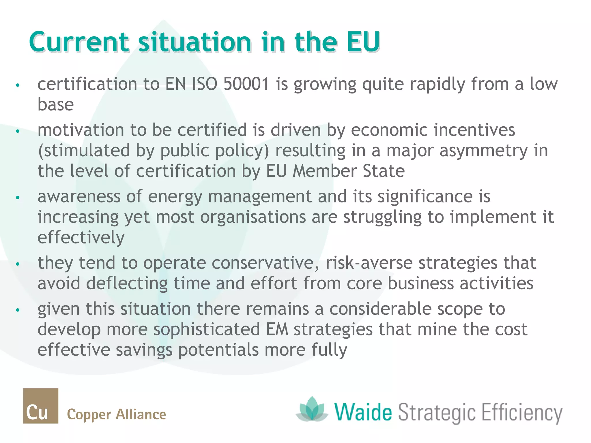 • certification to EN ISO 50001 is growing quite rapidly from a low
base
• motivation to be certified is driven by economic incentives
(stimulated by public policy) resulting in a major asymmetry in
the level of certification by EU Member State
• awareness of energy management and its significance is
increasing yet most organisations are struggling to implement it
effectively
• they tend to operate conservative, risk-averse strategies that
avoid deflecting time and effort from core business activities
• given this situation there remains a considerable scope to
develop more sophisticated EM strategies that mine the cost
effective savings potentials more fully
Current situation in the EU
 