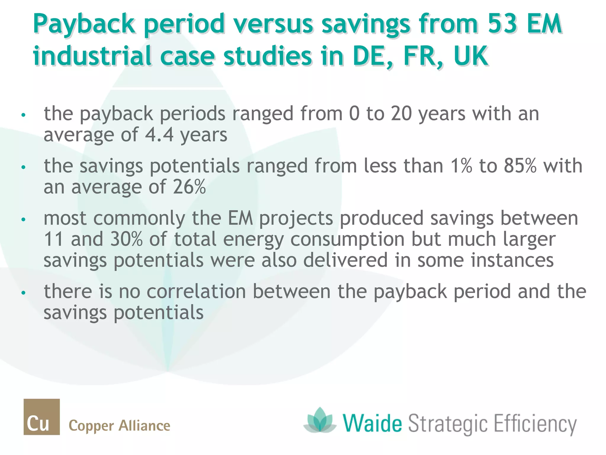 • the payback periods ranged from 0 to 20 years with an
average of 4.4 years
• the savings potentials ranged from less than 1% to 85% with
an average of 26%
• most commonly the EM projects produced savings between
11 and 30% of total energy consumption but much larger
savings potentials were also delivered in some instances
• there is no correlation between the payback period and the
savings potentials
Payback period versus savings from 53 EM
industrial case studies in DE, FR, UK
 