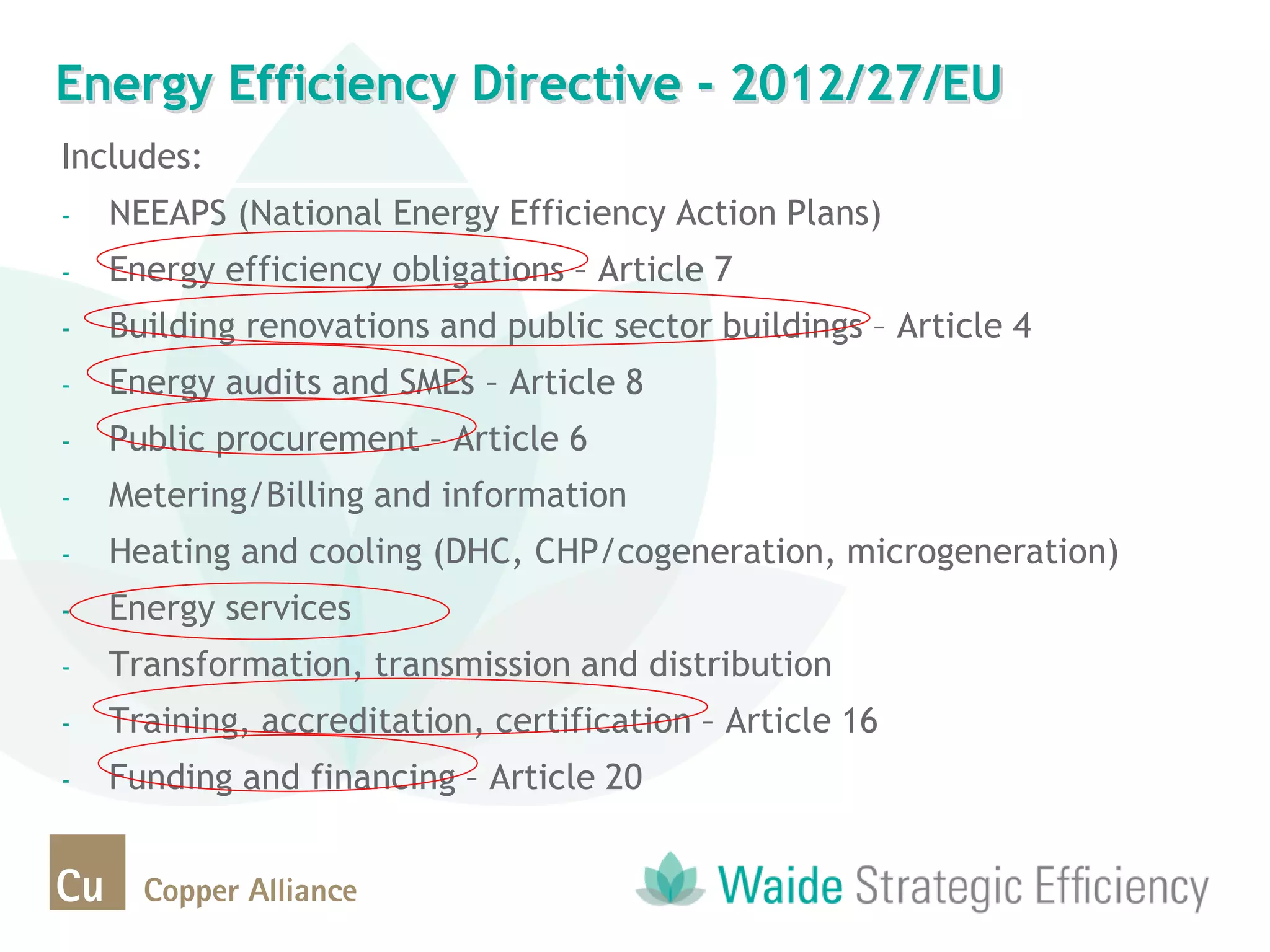 Energy Efficiency Directive - 2012/27/EU
Includes:
- NEEAPS (National Energy Efficiency Action Plans)
- Energy efficiency obligations – Article 7
- Building renovations and public sector buildings – Article 4
- Energy audits and SMEs – Article 8
- Public procurement – Article 6
- Metering/Billing and information
- Heating and cooling (DHC, CHP/cogeneration, microgeneration)
- Energy services
- Transformation, transmission and distribution
- Training, accreditation, certification – Article 16
- Funding and financing – Article 20
 