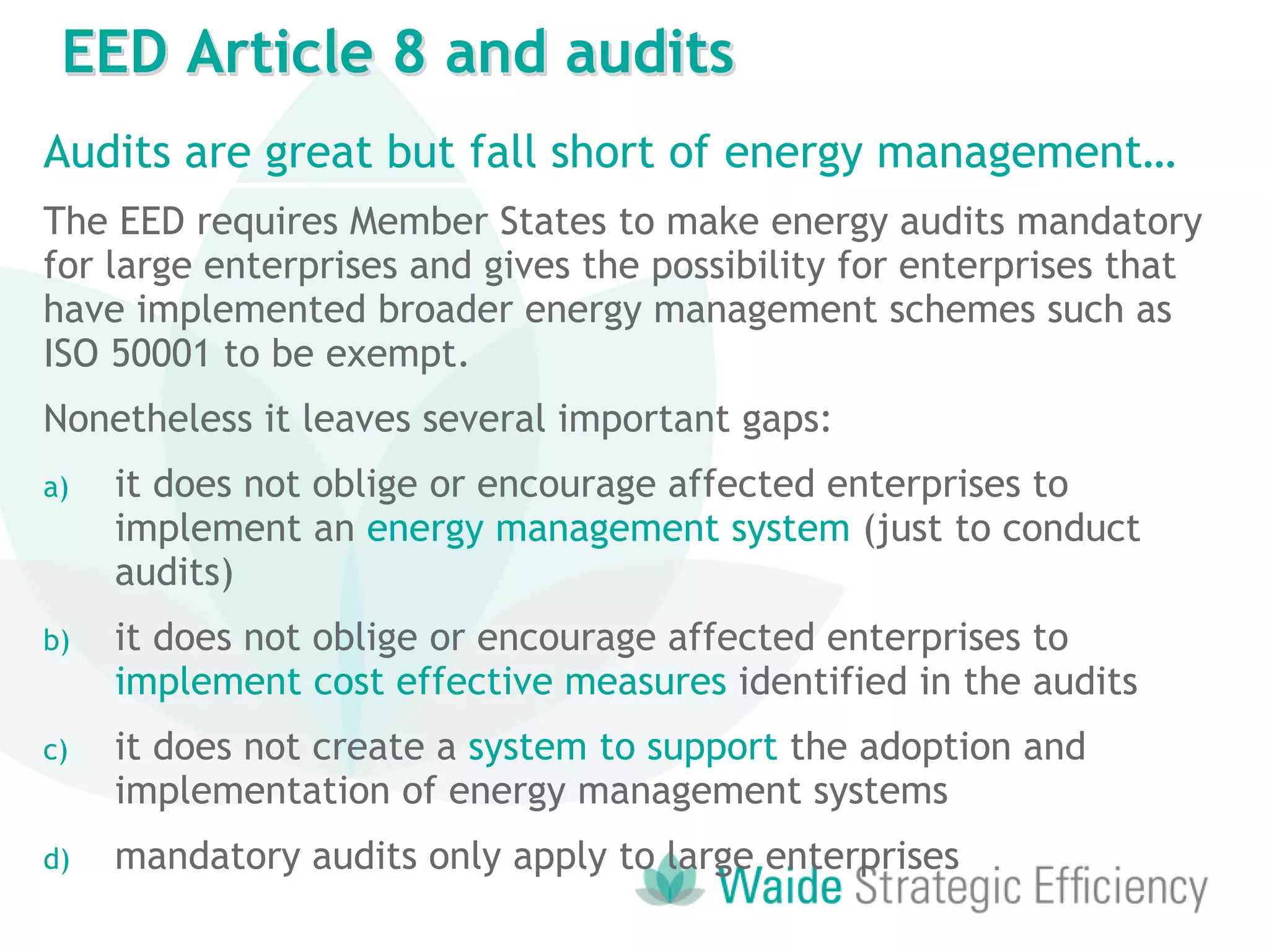 Audits are great but fall short of energy management…
The EED requires Member States to make energy audits mandatory
for large enterprises and gives the possibility for enterprises that
have implemented broader energy management schemes such as
ISO 50001 to be exempt.
Nonetheless it leaves several important gaps:
a) it does not oblige or encourage affected enterprises to
implement an energy management system (just to conduct
audits)
b) it does not oblige or encourage affected enterprises to
implement cost effective measures identified in the audits
c) it does not create a system to support the adoption and
implementation of energy management systems
d) mandatory audits only apply to large enterprises
EED Article 8 and audits
 