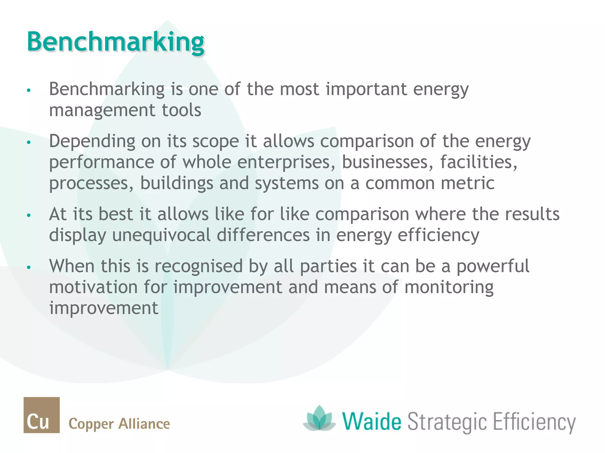 Benchmarking
• Benchmarking is one of the most important energy
management tools
• Depending on its scope it allows comparison of the energy
performance of whole enterprises, businesses, facilities,
processes, buildings and systems on a common metric
• At its best it allows like for like comparison where the results
display unequivocal differences in energy efficiency
• When this is recognised by all parties it can be a powerful
motivation for improvement and means of monitoring
improvement
 