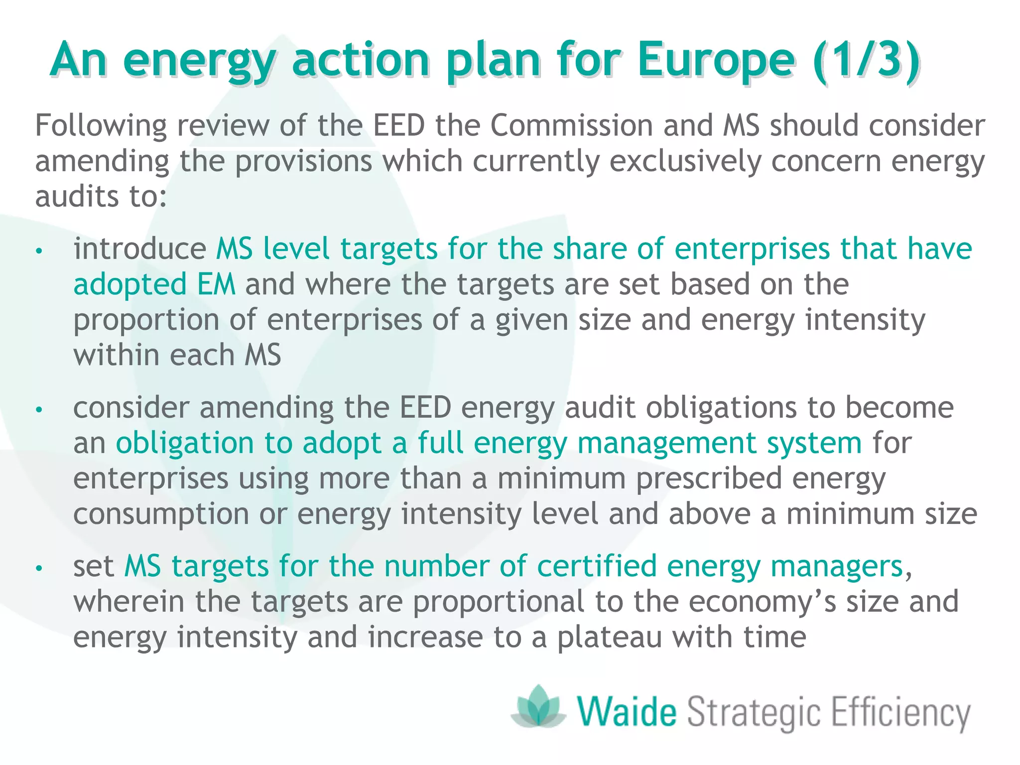 Following review of the EED the Commission and MS should consider
amending the provisions which currently exclusively concern energy
audits to:
• introduce MS level targets for the share of enterprises that have
adopted EM and where the targets are set based on the
proportion of enterprises of a given size and energy intensity
within each MS
• consider amending the EED energy audit obligations to become
an obligation to adopt a full energy management system for
enterprises using more than a minimum prescribed energy
consumption or energy intensity level and above a minimum size
• set MS targets for the number of certified energy managers,
wherein the targets are proportional to the economy’s size and
energy intensity and increase to a plateau with time
An energy action plan for Europe (1/3)
 