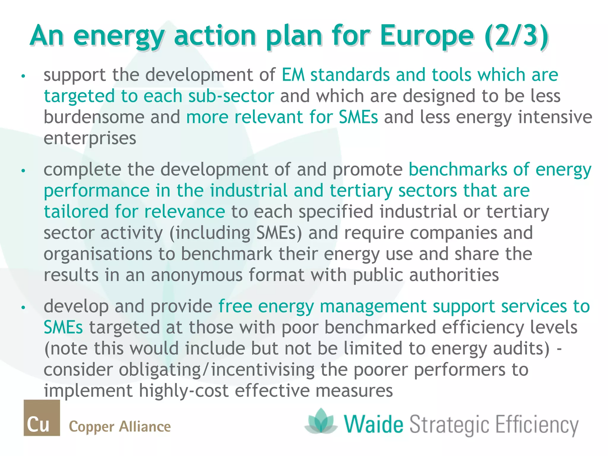 • support the development of EM standards and tools which are
targeted to each sub-sector and which are designed to be less
burdensome and more relevant for SMEs and less energy intensive
enterprises
• complete the development of and promote benchmarks of energy
performance in the industrial and tertiary sectors that are
tailored for relevance to each specified industrial or tertiary
sector activity (including SMEs) and require companies and
organisations to benchmark their energy use and share the
results in an anonymous format with public authorities
• develop and provide free energy management support services to
SMEs targeted at those with poor benchmarked efficiency levels
(note this would include but not be limited to energy audits) -
consider obligating/incentivising the poorer performers to
implement highly-cost effective measures
An energy action plan for Europe (2/3)
 