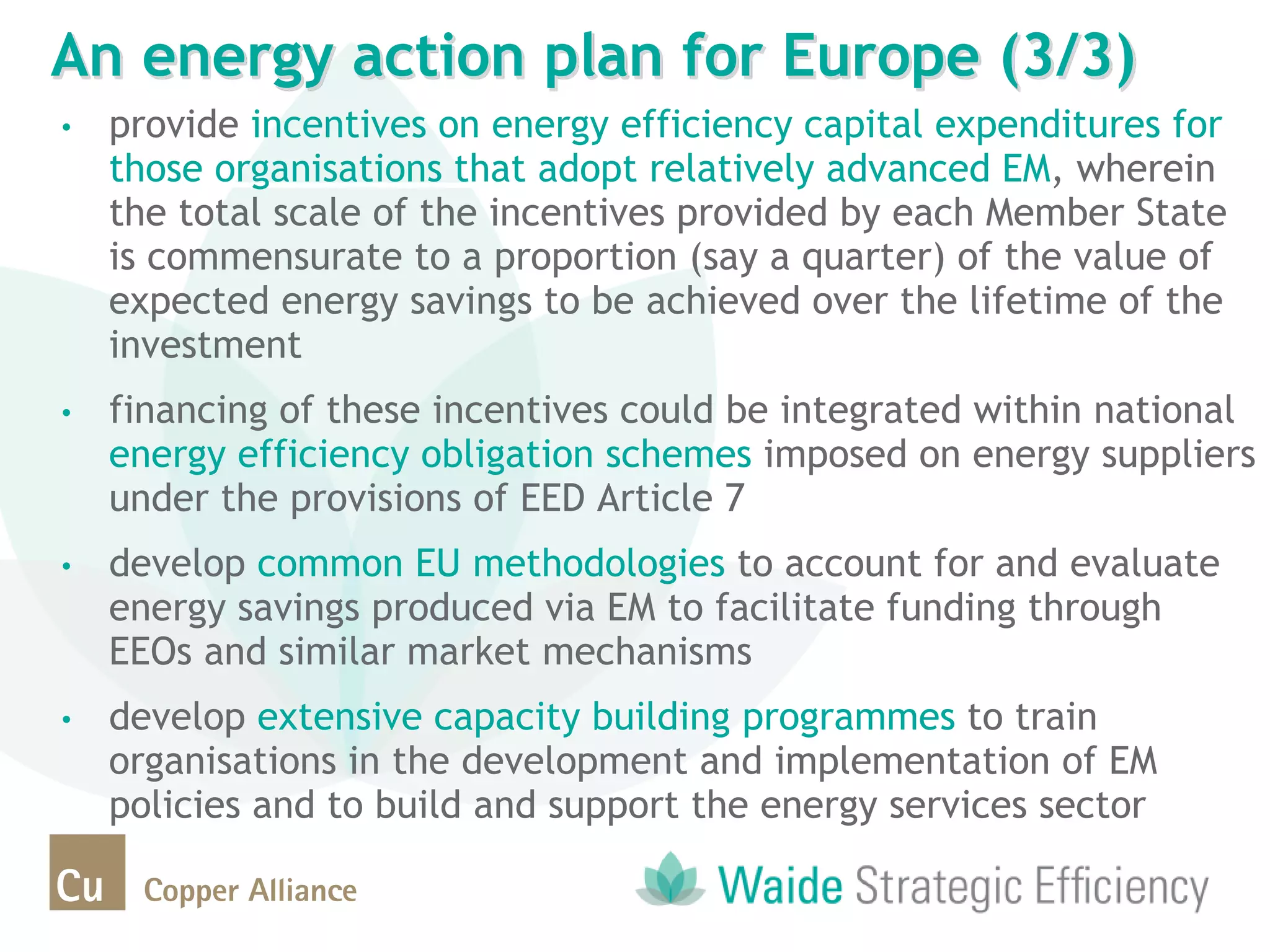 • provide incentives on energy efficiency capital expenditures for
those organisations that adopt relatively advanced EM, wherein
the total scale of the incentives provided by each Member State
is commensurate to a proportion (say a quarter) of the value of
expected energy savings to be achieved over the lifetime of the
investment
• financing of these incentives could be integrated within national
energy efficiency obligation schemes imposed on energy suppliers
under the provisions of EED Article 7
• develop common EU methodologies to account for and evaluate
energy savings produced via EM to facilitate funding through
EEOs and similar market mechanisms
• develop extensive capacity building programmes to train
organisations in the development and implementation of EM
policies and to build and support the energy services sector
An energy action plan for Europe (3/3)
 