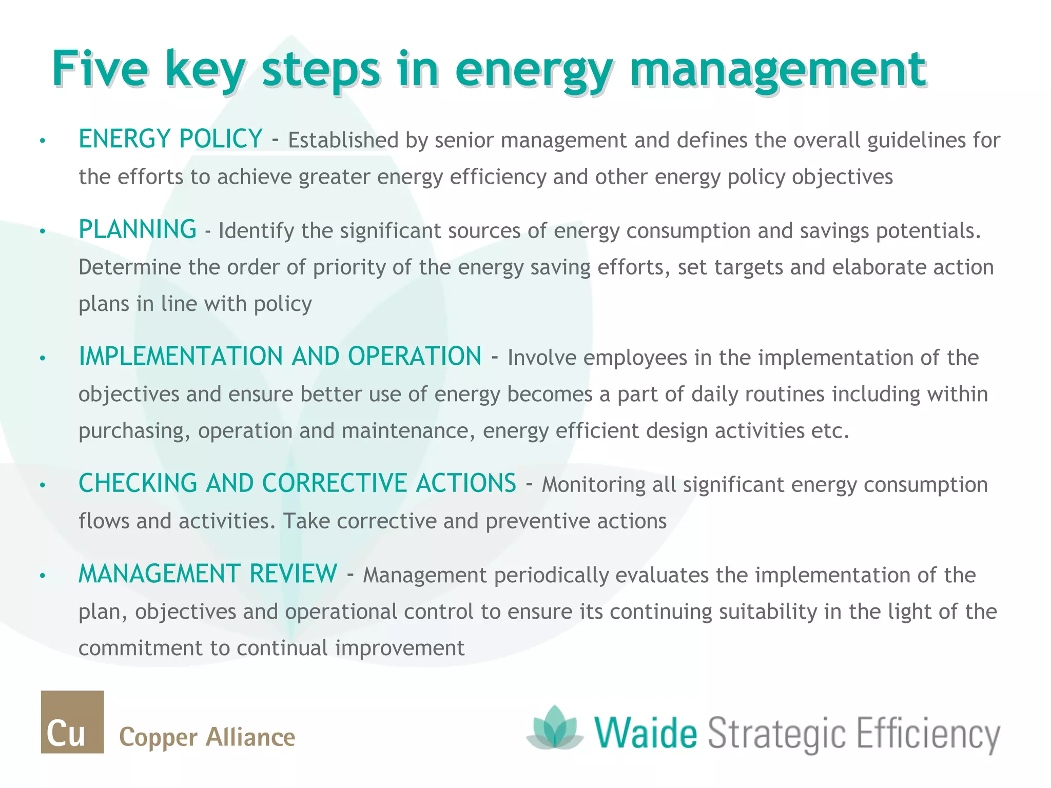 • ENERGY POLICY - Established by senior management and defines the overall guidelines for
the efforts to achieve greater energy efficiency and other energy policy objectives
• PLANNING - Identify the significant sources of energy consumption and savings potentials.
Determine the order of priority of the energy saving efforts, set targets and elaborate action
plans in line with policy
• IMPLEMENTATION AND OPERATION - Involve employees in the implementation of the
objectives and ensure better use of energy becomes a part of daily routines including within
purchasing, operation and maintenance, energy efficient design activities etc.
• CHECKING AND CORRECTIVE ACTIONS - Monitoring all significant energy consumption
flows and activities. Take corrective and preventive actions
• MANAGEMENT REVIEW - Management periodically evaluates the implementation of the
plan, objectives and operational control to ensure its continuing suitability in the light of the
commitment to continual improvement
Five key steps in energy management
 