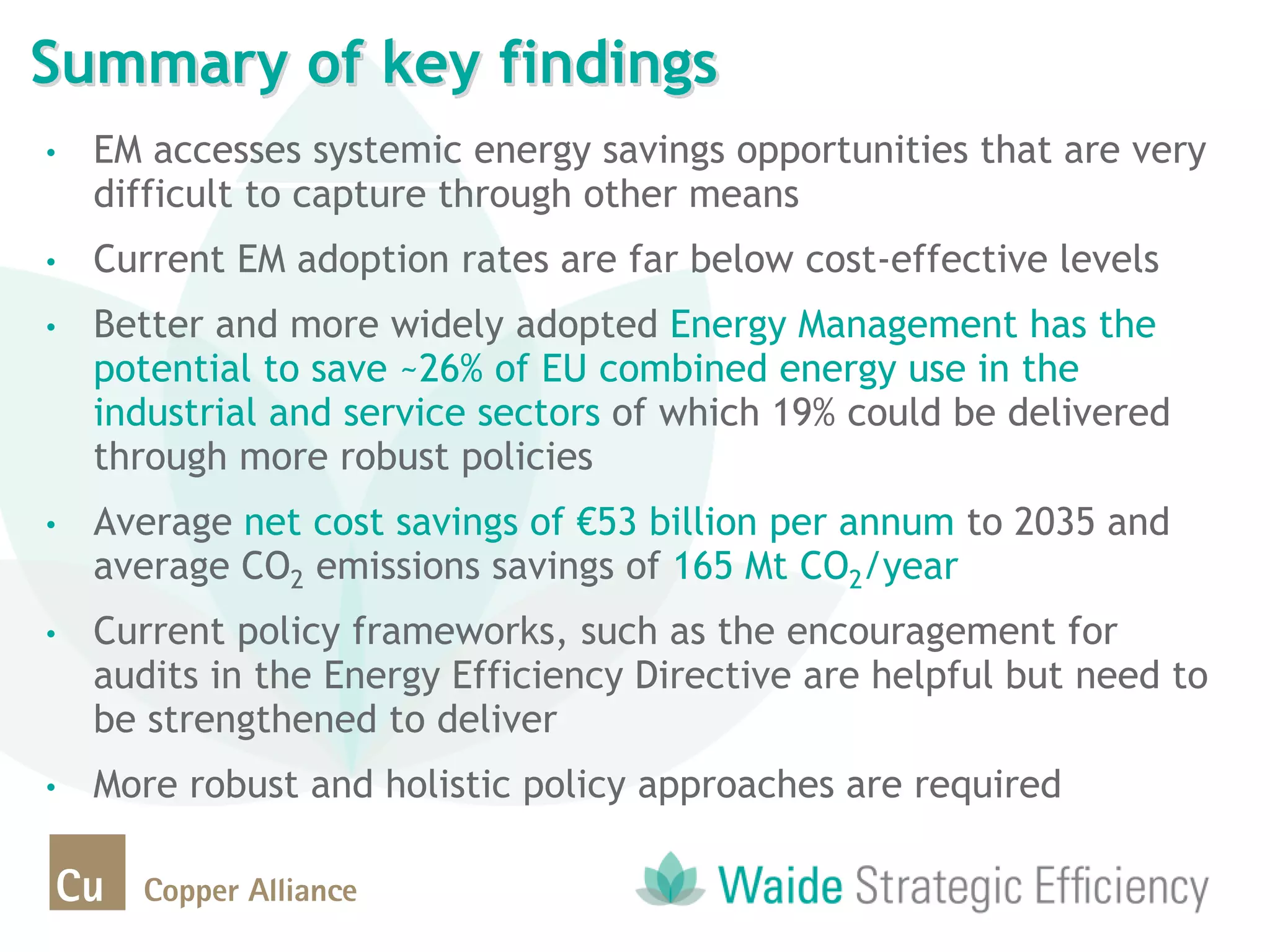 • EM accesses systemic energy savings opportunities that are very
difficult to capture through other means
• Current EM adoption rates are far below cost-effective levels
• Better and more widely adopted Energy Management has the
potential to save ~26% of EU combined energy use in the
industrial and service sectors of which 19% could be delivered
through more robust policies
• Average net cost savings of €53 billion per annum to 2035 and
average CO2 emissions savings of 165 Mt CO2/year
• Current policy frameworks, such as the encouragement for
audits in the Energy Efficiency Directive are helpful but need to
be strengthened to deliver
• More robust and holistic policy approaches are required
Summary of key findings
 