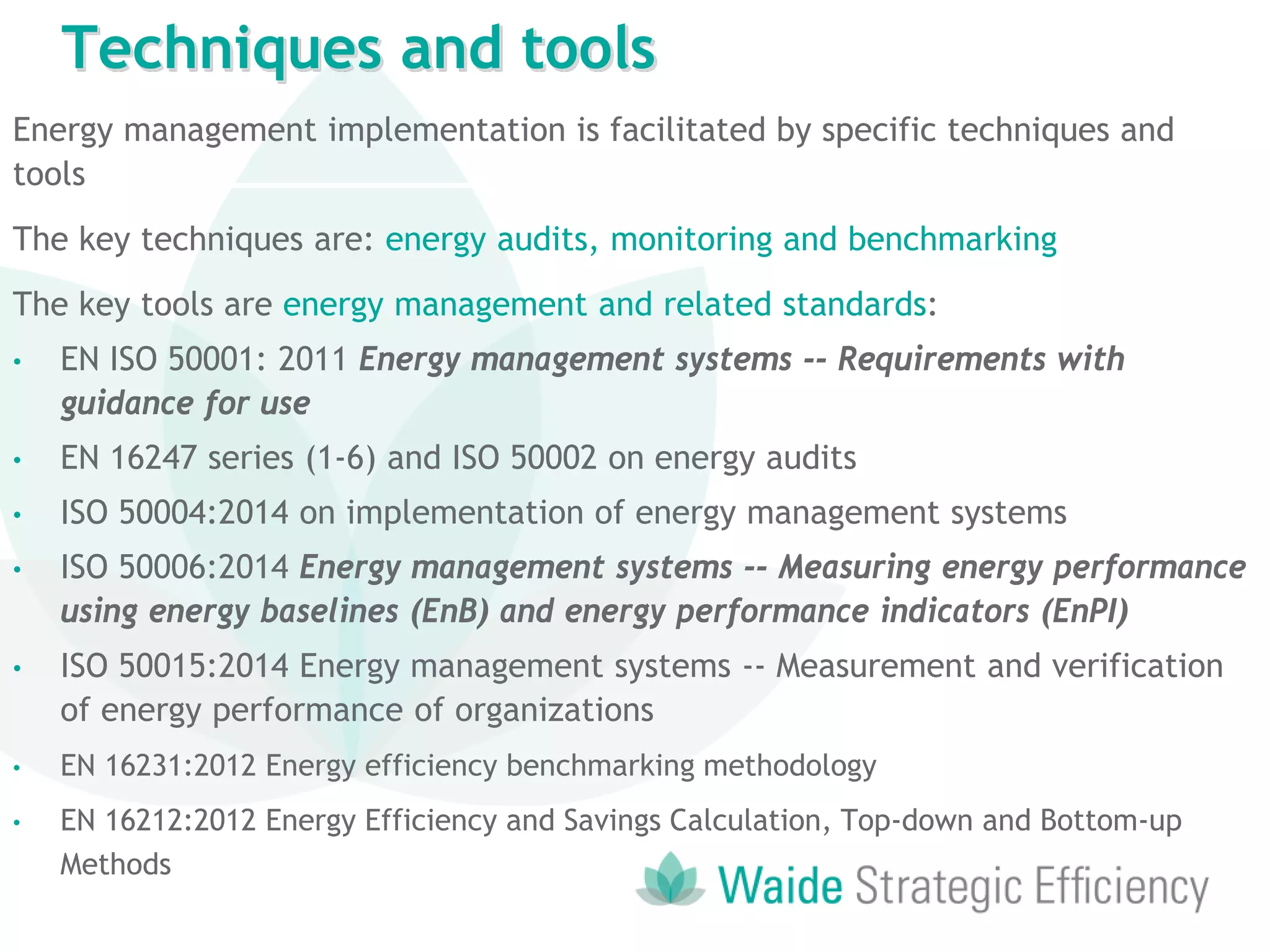Energy management implementation is facilitated by specific techniques and
tools
The key techniques are: energy audits, monitoring and benchmarking
The key tools are energy management and related standards:
• EN ISO 50001: 2011 Energy management systems -- Requirements with
guidance for use
• EN 16247 series (1-6) and ISO 50002 on energy audits
• ISO 50004:2014 on implementation of energy management systems
• ISO 50006:2014 Energy management systems -- Measuring energy performance
using energy baselines (EnB) and energy performance indicators (EnPI)
• ISO 50015:2014 Energy management systems -- Measurement and verification
of energy performance of organizations
• EN 16231:2012 Energy efficiency benchmarking methodology
• EN 16212:2012 Energy Efficiency and Savings Calculation, Top-down and Bottom-up
Methods
Techniques and tools
 