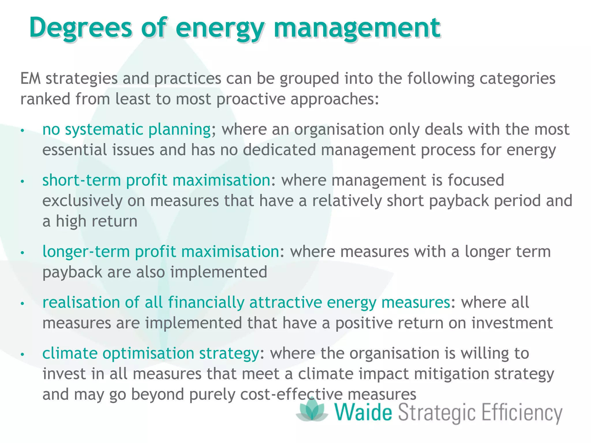 EM strategies and practices can be grouped into the following categories
ranked from least to most proactive approaches:
• no systematic planning; where an organisation only deals with the most
essential issues and has no dedicated management process for energy
• short-term profit maximisation: where management is focused
exclusively on measures that have a relatively short payback period and
a high return
• longer-term profit maximisation: where measures with a longer term
payback are also implemented
• realisation of all financially attractive energy measures: where all
measures are implemented that have a positive return on investment
• climate optimisation strategy: where the organisation is willing to
invest in all measures that meet a climate impact mitigation strategy
and may go beyond purely cost-effective measures
Degrees of energy management
 