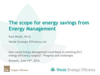 The scope for energy savings from
Energy Management
Paul Waide, Ph.D.
Waide Strategic Efficiency Ltd
How could Energy Management contribute to meeting EU’s
energy efficiency targets? – Progress and challenges
Brussels, June 14th, 2016
 