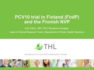 PCV10 trial in Finland (FinIP)
and the Finnish NVP
Arto Palmu, MD, PhD, Research manager,
head of Clinical Research Team, ...