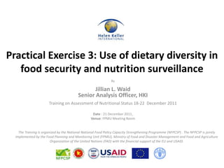 Practical Exercise 3: Use of dietary diversity in
   food security and nutrition surveillance
                                                               By

                                                 Jillian L. Waid
                                          Senior Analysis Officer, HKI
                       Training on Assessment of Nutritional Status 18-22 December 2011

                                                   Date : 21 December 2011,
                                                  Venue: FPMU Meeting Room


    The Training is organized by the National National Food Policy Capacity Strengthening Programme (NFPCSP) . The NFPCSP is jointly
  implemented by the Food Planning and Monitoring Unit (FPMU), Ministry of Food and Disaster Management and Food and Agriculture
                         Organization of the United Nations (FAO) with the financial support of the EU and USAID.
 
