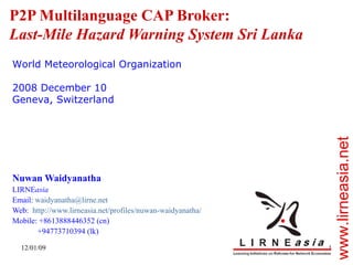 P2P Multilanguage CAP Broker:  Last-Mile Hazard Warning System Sri Lanka Nuwan Waidyanatha LIRNE asia Email:  [email_address] Web:  http://www.lirneasia.net/profiles/nuwan-waidyanatha/   Mobile: +8613888446352 (cn) +94773710394 (lk) World Meteorological Organization 2008 December 10 Geneva, Switzerland 