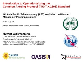 Introduction to Operationalizing the
Common Alerting Protocol (ITU-T X.1303) Standard
Nuwan Waidyanatha
ITU Consultant / Senior Research Fellow
Email: nuwan [at] lirneasia [dot] net
http://www.lirneasia.net/profiles/nuwan-waidyanatha
Mobile: +8613888446352 (cn) +94773710394 (lk)
4th Asia Pacific Telecommunity (APT) Workshop on Disaster
Management/Communications
2013 July 24
SMX Convention Center, Manila, Philippines
 