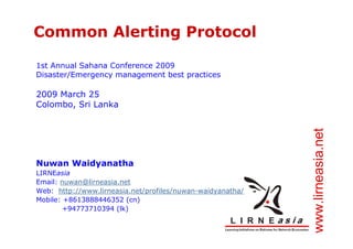 Common Alerting Protocol

1st Annual Sahana Conference 2009
Disaster/Emergency management best practices

2009 March 25
Colombo, Sri Lanka




                                                            www.lirneasia.net
Nuwan Waidyanatha
LIRNEasia
Email: nuwan@lirneasia.net
Web: http://www.lirneasia.net/profiles/nuwan-waidyanatha/
Mobile: +8613888446352 (cn)
        +94773710394 (lk)
 
