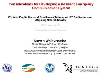 Considerations for Developing a Resilient Emergency
Communication System
ITU Asia-Pacific Center of Excellences Training on ICT Applications on
Mitigating Natural Disaster
2013 November 28
Crowne Plaza, Hanoi, Vietnam

Nuwan Waidyanatha
Senior Research Fellow, LIRNEasia
Email: nuwan [AT] lirneasia [DOT] net
http://www.lirneasia.net/profiles/nuwan-waidyanatha
Mobile: +8613888446352 (cn) +94773710394 (lk)

 