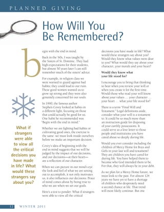 P L A N N E D                  G I V I N G


                        How Will You
                        Be Remembered?

        b
                        egin with the end in mind.                    decisions you have made in life? What
                                                                      would these strangers say about you?
                        Back in the ’60s, I was taught by             Would they know what values were dear
                        the Sisters of St. Dominic. They had          to you? What would they say about your
                        high expectations for their students,         character, your morals and your heart?
                        but almost 50 years later I can still
                        remember much of the sisters’ advice.         Would they know what
                                                                      your life stood for?
                        For example, in religion class we
                        were warned to guard against bad              I encourage you to bring that thinking
                        habits; they could lead to our ruin.          to bear when you review your will or
                        These good women wanted us to                 when you create it for the first time.




❄
                        grow up strong and they were also             Would those who read your will know
                        genuinely concerned for our souls.            about your values … your character …
                                                                      your heart … what your life stood for?
                        In 1990, the famous author
                        Stephen Covey looked at habits in             There is a term “Final Will and
                        a different light, focusing on those          Testament.” Legal definitions aside,
                        that could actually be good for us.           consider what your will is a testament
                        One habit he recommended was                  to. It could be so much more than
                       “Begin with the end in mind.”                  an instruction guide for disposing
                                                                      of your earthly possessions. It
     What if            Whether we are fighting bad habits or         could serve as a love letter to those
    strangers           cultivating good ones, the exercise is
                        the same: we must look inside ourselves
                                                                      people and institutions you have
                                                                      cared about so deeply during life.
   were able            before we make an important decision.
   to view all          Covey’s idea of beginning with the
                                                                      Would you ever consider including the
                                                                      children of Mercy Home for Boys and
  the critical          end in mind suggests that we will be          Girls in your last will and testament?
                        judged by the impact of our decisions,
 decisions you          and our decisions—at their heart—
                                                                      They are children you have cared for
                                                                      during life. You have helped them to
   have made            are a reflection of our character.            become who God intended them to be.
 in life? What          When we can picture in our mind’s eye         For that, they will always be in your debt.
  would these           the look and feel of what we are setting      As we plan for a Mercy Home future, we
                        out to accomplish, it not only motivates
 strangers say          us, it also influences our decisions. Peace
                                                                      must look to the past. For almost 124
                                                                      years we have yet to have a shortage
  about you?            of mind comes about by being true to          of children who desperately need
                        who we are when we set our goals.             a second chance at life. That trend
                        Here’s a test to ponder: What if strangers    will most likely continue. But one
                        were able to view all the critical


12    W I N T E R   2 0 1 1
 