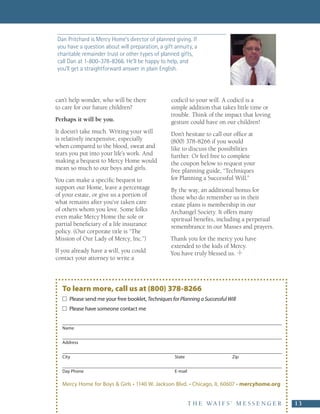 Dan Pritchard is Mercy Home’s director of planned giving. If
 you have a question about will preparation, a gift annuity, a
 charitable remainder trust or other types of planned gifts,
 call Dan at 1-800-378-8266. He’ll be happy to help, and
 you’ll get a straightforward answer in plain English.




can’t help wonder, who will be there                codicil to your will. A codicil is a
to care for our future children?                    simple addition that takes little time or
                                                    trouble. Think of the impact that loving
Perhaps it will be you.                             gesture could have on our children!
It doesn’t take much. Writing your will             Don’t hesitate to call our office at
is relatively inexpensive, especially               (800) 378-8266 if you would
when compared to the blood, sweat and               like to discuss the possibilities
tears you put into your life’s work. And            further. Or feel free to complete
making a bequest to Mercy Home would                the coupon below to request your
mean so much to our boys and girls.                 free planning guide, “Techniques
You can make a specific bequest to                  for Planning a Successful Will.”
support our Home, leave a percentage                By the way, an additional bonus for
of your estate, or give us a portion of             those who do remember us in their
what remains after you’ve taken care                estate plans is membership in our
of others whom you love. Some folks                 Archangel Society. It offers many
even make Mercy Home the sole or                    spiritual benefits, including a perpetual
partial beneficiary of a life insurance             remembrance in our Masses and prayers.
policy. (Our corporate title is “The
Mission of Our Lady of Mercy, Inc.”)                Thank you for the mercy you have
                                                    extended to the kids of Mercy.
If you already have a will, you could               You have truly blessed us.
contact your attorney to write a



   To learn more, call us at (800) 378-8266
       Please send me your free booklet, Techniques for Planning a Successful Will 
       Please have someone contact me


   Name


   Address


   City                                               State                      Zip


   Day Phone                                          E-mail

   Mercy Home for Boys & Girls • 1140 W. Jackson Blvd. • Chicago, IL 60607 • mercyhome.org


                                                               T H E   W A I F S ’   M E S S E N G E R     13
 