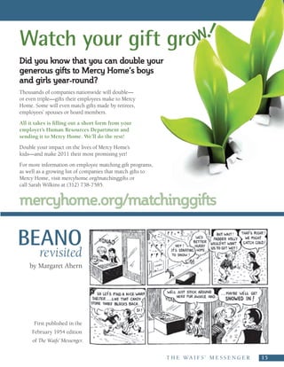 Watch your gift grow!
Did you know that you can double your
generous gifts to Mercy Home’s boys
and girls year-round?
Thousands of companies nationwide will double—
or even triple—gifts their employees make to Mercy
Home. Some will even match gifts made by retirees,
employees’ spouses or board members.
All it takes is filling out a short form from your
employer’s Human Resources Department and
sending it to Mercy Home. We’ll do the rest!
Double your impact on the lives of Mercy Home’s
kids—and make 2011 their most promising yet!
For more information on employee matching gift programs,
as well as a growing list of companies that match gifts to
Mercy Home, visit mercyhome.org/matchinggifts or
call Sarah Wilkins at (312) 738-7585.


mercyhome.org/matchinggifts

BEANO
        revisited
    by Margaret Ahern




      First published in the
     February 1954 edition
     of The Waifs’ Messenger.


                                                             T H E   W A I F S ’   M E S S E N G E R     15
 