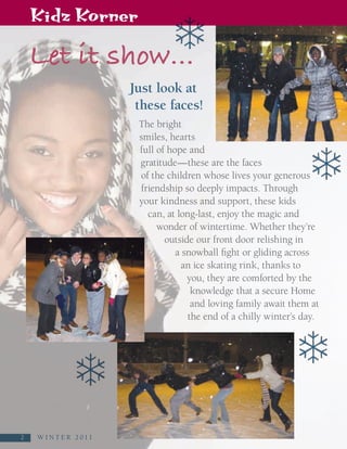 Kidz Korner

   Let it show…
                             Just look at
                              these faces!
                              The bright
                              smiles, hearts
                              full of hope and
                              gratitude—these are the faces
                              of the children whose lives your generous
                              friendship so deeply impacts. Through
                              your kindness and support, these kids
                                can, at long-last, enjoy the magic and
                                   wonder of wintertime. Whether they’re
                                     outside our front door relishing in
                                        a snowball fight or gliding across
                                          an ice skating rink, thanks to
                                           you, they are comforted by the
                                            knowledge that a secure Home
                                            and loving family await them at
                                           the end of a chilly winter’s day.




2
2    W I N T E R   2 0 1 1
 