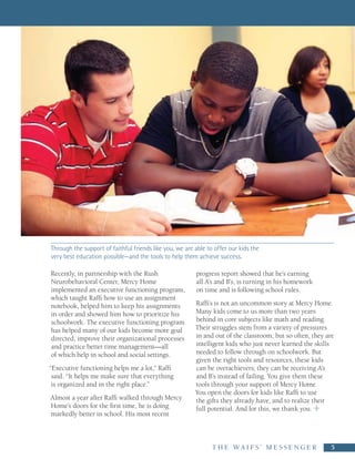 Through the support of faithful friends like you, we are able to offer our kids the
very best education possible—and the tools to help them achieve success.

Recently, in partnership with the Rush                   progress report showed that he’s earning
Neurobehavioral Center, Mercy Home                       all A’s and B’s, is turning in his homework
implemented an executive functioning program,            on time and is following school rules.
which taught Raffi how to use an assignment
notebook, helped him to keep his assignments             Raffi’s is not an uncommon story at Mercy Home.
in order and showed him how to prioritize his            Many kids come to us more than two years
schoolwork. The executive functioning program            behind in core subjects like math and reading.
has helped many of our kids become more goal             Their struggles stem from a variety of pressures
directed, improve their organizational processes         in and out of the classroom, but so often, they are
and practice better time management—all                  intelligent kids who just never learned the skills
of which help in school and social settings.             needed to follow through on schoolwork. But
                                                         given the right tools and resources, these kids
“Executive functioning helps me a lot,” Raffi            can be overachievers; they can be receiving A’s
 said. “It helps me make sure that everything            and B’s instead of failing. You give them these
 is organized and in the right place.”                   tools through your support of Mercy Home.
                                                         You open the doors for kids like Raffi to use
Almost a year after Raffi walked through Mercy           the gifts they already have, and to realize their
Home’s doors for the first time, he is doing             full potential. And for this, we thank you.
markedly better in school. His most recent



                                                                T H E   WA I F S ’   M E S S E N G E R     5
 