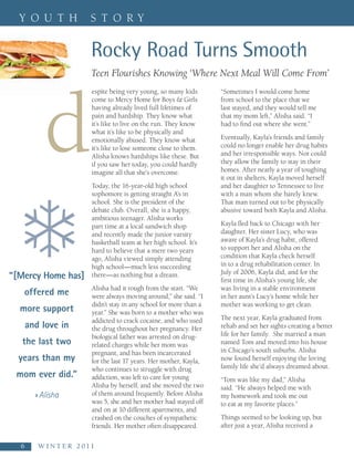 Y O U T H               S T O RY


                          Rocky Road Turns Smooth
                          Teen Flourishes Knowing ‘Where Next Meal Will Come From’




  d
                           espite being very young, so many kids       “Sometimes I would come home
                           come to Mercy Home for Boys & Girls         from school to the place that we
                           having already lived full lifetimes of      last stayed, and they would tell me
                           pain and hardship. They know what           that my mom left,” Alisha said. “I
                           it’s like to live on the run. They know     had to find out where she went.”
                           what it’s like to be physically and
                           emotionally abused. They know what          Eventually, Kayla’s friends and family
                           it’s like to lose someone close to them.    could no longer enable her drug habits
                           Alisha knows hardships like these. But      and her irresponsible ways. Nor could
                           if you saw her today, you could hardly      they allow the family to stay in their
                           imagine all that she’s overcome.            homes. After nearly a year of toughing
                                                                       it out in shelters, Kayla moved herself
                           Today, the 16-year-old high school          and her daughter to Tennessee to live




  ❄
                           sophomore is getting straight A’s in        with a man whom she barely knew.
                           school. She is the president of the         That man turned out to be physically
                           debate club. Overall, she is a happy,       abusive toward both Kayla and Alisha.
                           ambitious teenager. Alisha works
                           part time at a local sandwich shop          Kayla fled back to Chicago with her
                           and recently made the junior varsity        daughter. Her sister Lucy, who was
                           basketball team at her high school. It’s    aware of Kayla’s drug habit, offered
                           hard to believe that a mere two years       to support her and Alisha on the
                           ago, Alisha viewed simply attending         condition that Kayla check herself
                           high school—much less succeeding            in to a drug rehabilitation center. In
                                                                       July of 2006, Kayla did, and for the
“[Mercy Home has]          there—as nothing but a dream.
                                                                       first time in Alisha’s young life, she
                           Alisha had it rough from the start. “We     was living in a stable environment
   offered me              were always moving around,” she said. “I    in her aunt’s Lucy’s home while her
                           didn’t stay in any school for more than a   mother was working to get clean.
  more support             year.” She was born to a mother who was
                           addicted to crack cocaine, and who used     The next year, Kayla graduated from
   and love in             the drug throughout her pregnancy. Her      rehab and set her sights creating a better
                           biological father was arrested on drug-     life for her family. She married a man
   the last two            related charges while her mom was           named Tom and moved into his house
                           pregnant, and has been incarcerated         in Chicago’s south suburbs. Alisha
  years than my            for the last 17 years. Her mother, Kayla,   now found herself enjoying the loving
                           who continues to struggle with drug         family life she’d always dreamed about.
 mom ever did.”            addiction, was left to care for young       “Tom was like my dad,” Alisha
                           Alisha by herself, and she moved the two    said. “He always helped me with
      » Alisha             of them around frequently. Before Alisha    my homework and took me out
                           was 5, she and her mother had stayed off    to eat at my favorite places.”
                           and on at 10 different apartments, and
                           crashed on the couches of sympathetic       Things seemed to be looking up, but
                           friends. Her mother often disappeared.      after just a year, Alisha received a

  6    W I N T E R   2 0 1 1
 