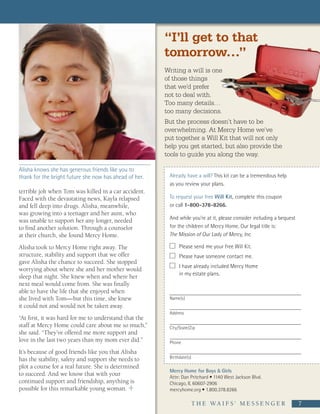 “I’ll get to that
                                                        tomorrow…”
                                                        Writing a will is one
                                                        of those things
                                                        that we’d prefer
                                                        not to deal with.
                                                        Too many details…
                                                        too many decisions.
                                                        But the process doesn’t have to be
                                                        overwhelming. At Mercy Home we’ve
                                                        put together a Will Kit that will not only
                                                        help you get started, but also provide the
                                                        tools to guide you along the way.

Alisha knows she has generous friends like you to
thank for the bright future she now has ahead of her.    Already have a will? This kit can be a tremendous help
                                                         as you review your plans.
terrible jolt when Tom was killed in a car accident.
Faced with the devastating news, Kayla relapsed          To request your free Will Kit, complete this coupon
and fell deep into drugs. Alisha, meanwhile,             or call 1-800-378-8266.
was growing into a teenager and her aunt, who
was unable to support her any longer, needed             And while you’re at it, please consider including a bequest
to find another solution. Through a counselor            for the children of Mercy Home. Our legal title is:
at their church, she found Mercy Home.                   The Mission of Our Lady of Mercy, Inc.

Alisha took to Mercy Home right away. The                     Please send me your free Will Kit.
structure, stability and support that we offer                Please have someone contact me.
gave Alisha the chance to succeed. She stopped
                                                              I have already included Mercy Home
worrying about where she and her mother would
                                                              in my estate plans.
sleep that night. She knew when and where her
next meal would come from. She was finally
able to have the life that she enjoyed when                                                 Through hard work and
she lived with Tom—but this time, she knew               Name(s)
                                                                                            determination, Carissa
it could not and would not be taken away.                                                   dedicated herself to
                                                         Address
“At first, it was hard for me to understand that the                                        her studies—and the
staff at Mercy Home could care about me so much,”                                           knowledge and confidence
                                                         City/State/Zip
she said. “They’ve offered me more support and                                              she’s gained as a result
love in the last two years than my mom ever did.”                                           will last her a lifetime.
                                                         Phone

It’s because of good friends like you that Alisha
has the stability, safety and support she needs to       Birthdate(s)

plot a course for a real future. She is determined
                                                         Mercy Home for Boys & Girls
to succeed. And we know that with your                   Attn: Dan Pritchard • 1140 West Jackson Blvd.
continued support and friendship, anything is            Chicago, IL 60607-2906
possible for this remarkable young woman.                mercyhome.org • 1.800.378.8266

                                                                        T H E   WA I F S ’   M E S S E N G E R     7
 
