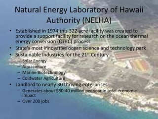 Natural Energy Laboratory of Hawaii
           Authority (NELHA)
• Established in 1974 this 322 acre facility was created to
  provide a support facility for research on the ocean thermal
  energy conversion (OTEC) process
• State's most innovative ocean science and technology park
• Sustainable industries for the 21st Century
   –   Solar Energy
   –   Aquaculture
   –   Marine Biotechnology
   –   Coldwater Agriculture
• Landlord to nearly 30 thriving enterprises
   – Generates about $30-40 million per year in total economic
     impact
   – Over 200 jobs
 