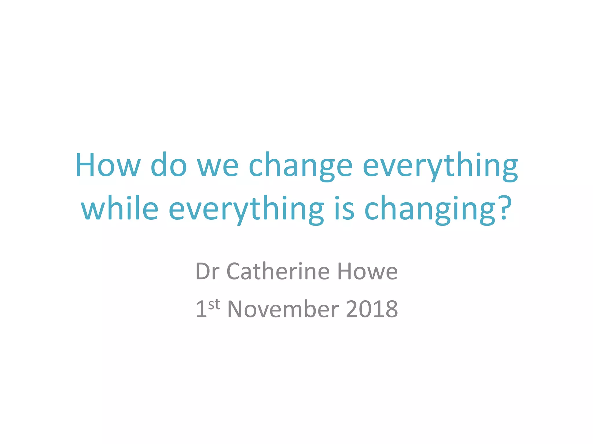 How do we change everything
while everything is changing?
Dr Catherine Howe
1st November 2018
 