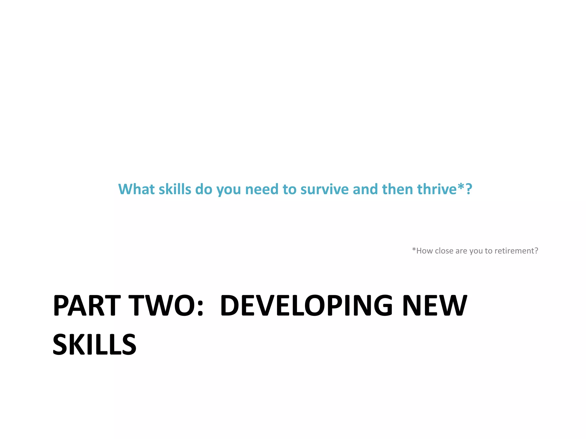 PART TWO: DEVELOPING NEW
SKILLS
What skills do you need to survive and then thrive*?
*How close are you to retirement?
 