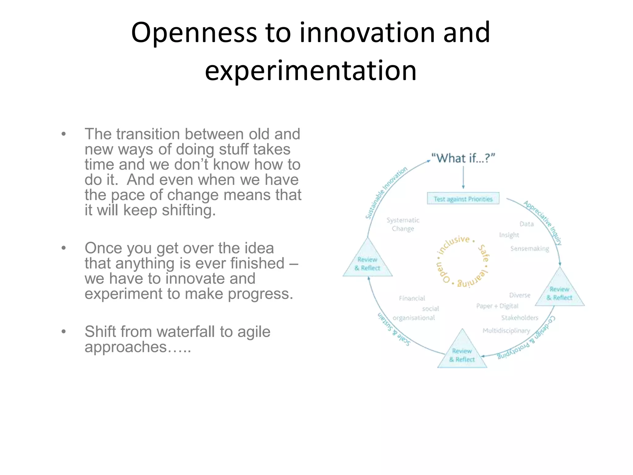 Openness to innovation and
experimentation
• The transition between old and
new ways of doing stuff takes
time and we don’t know how to
do it. And even when we have
the pace of change means that
it will keep shifting.
• Once you get over the idea
that anything is ever finished –
we have to innovate and
experiment to make progress.
• Shift from waterfall to agile
approaches…..
 