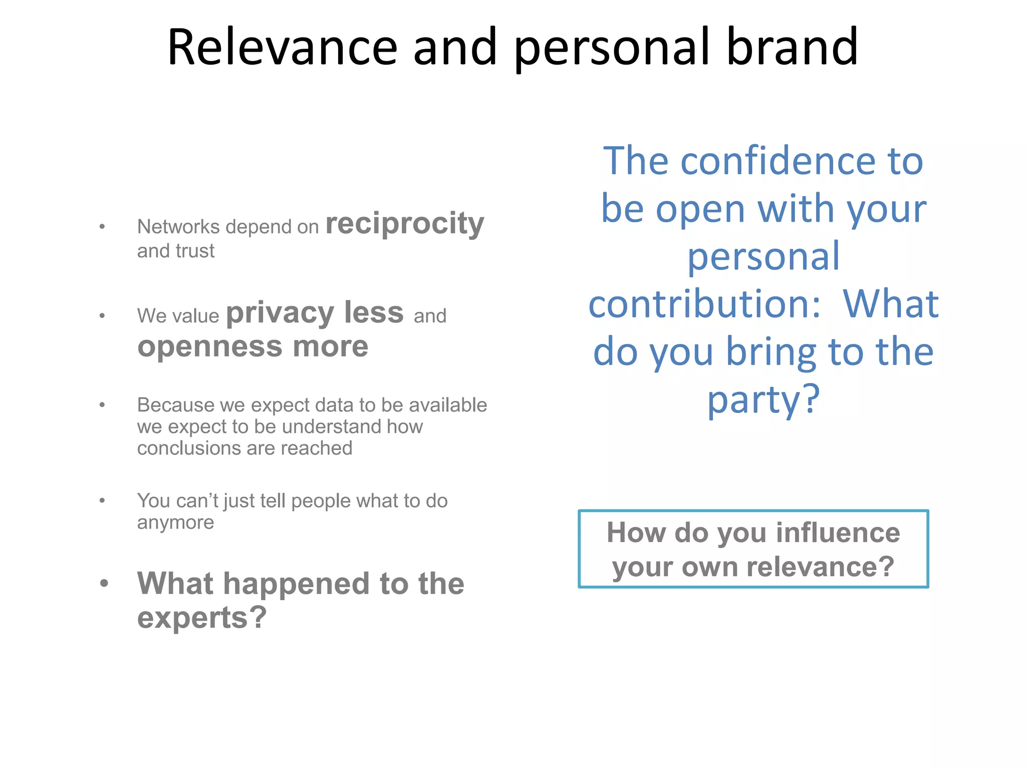 Relevance and personal brand
• Networks depend on reciprocity
and trust
• We value privacy less and
openness more
• Because we expect data to be available
we expect to be understand how
conclusions are reached
• You can’t just tell people what to do
anymore
• What happened to the
experts?
The confidence to
be open with your
personal
contribution: What
do you bring to the
party?
How do you influence
your own relevance?
 
