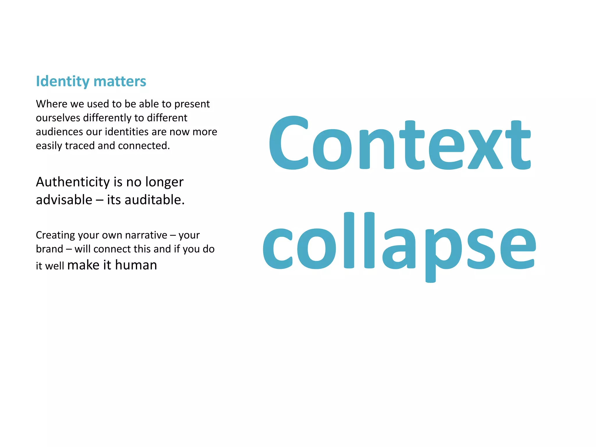 Identity matters
Context
collapse
Where we used to be able to present
ourselves differently to different
audiences our identities are now more
easily traced and connected.
Authenticity is no longer
advisable – its auditable.
Creating your own narrative – your
brand – will connect this and if you do
it well make it human
 