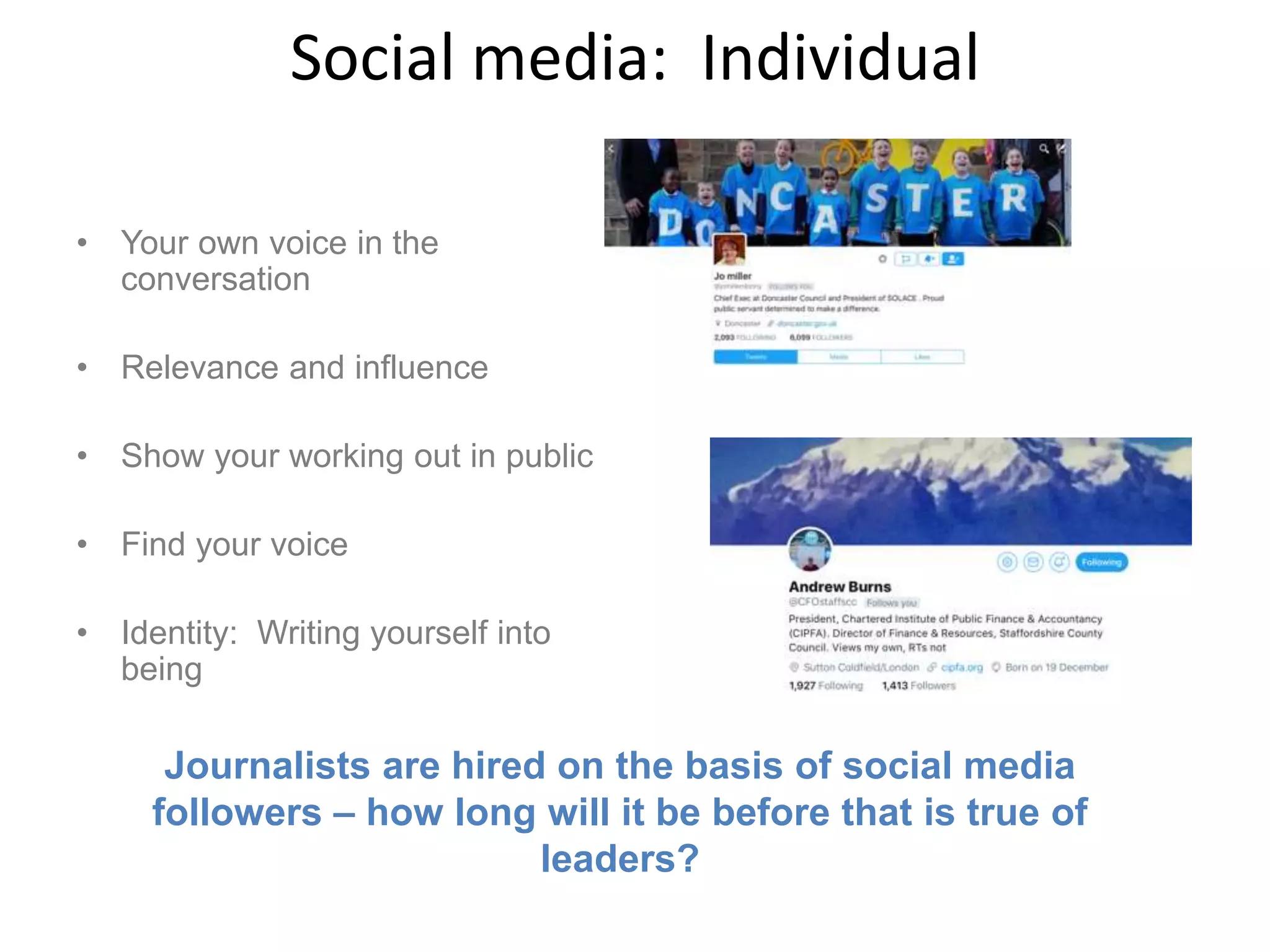 Social media: Individual
• Your own voice in the
conversation
• Relevance and influence
• Show your working out in public
• Find your voice
• Identity: Writing yourself into
being
Journalists are hired on the basis of social media
followers – how long will it be before that is true of
leaders?
 
