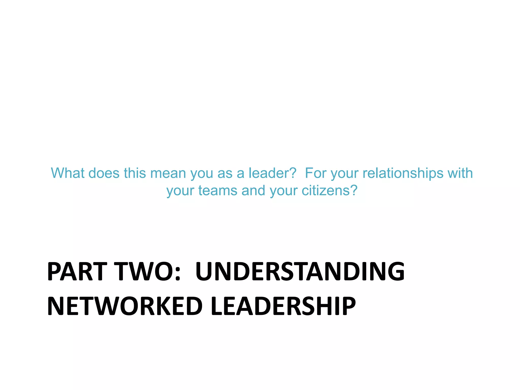 PART TWO: UNDERSTANDING
NETWORKED LEADERSHIP
What does this mean you as a leader? For your relationships with
your teams and your citizens?
 