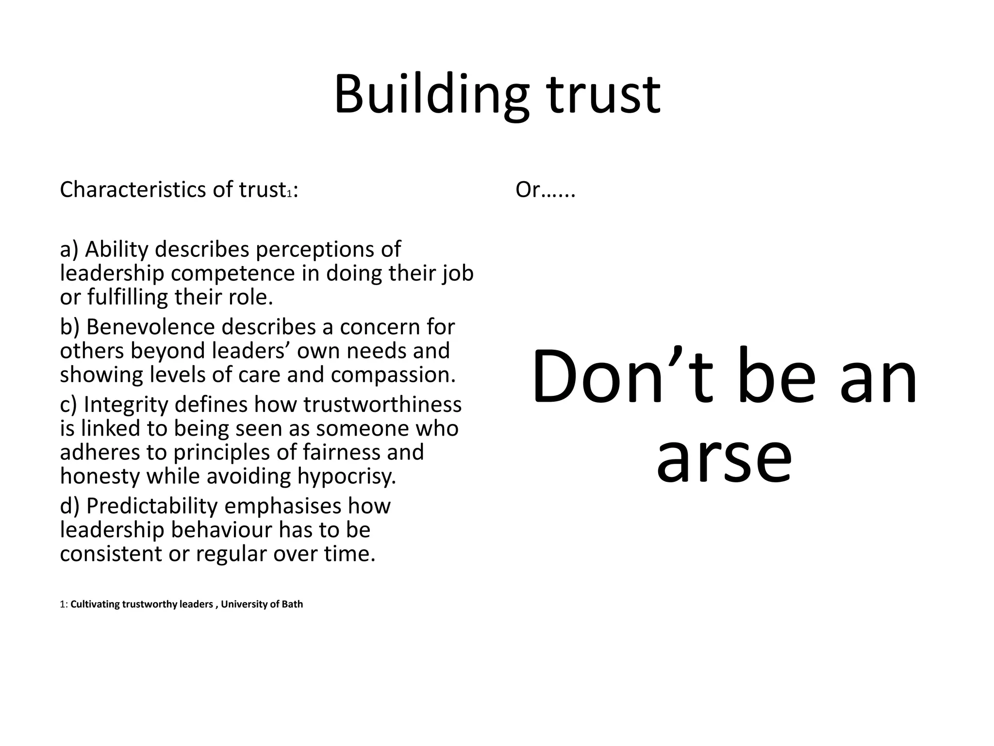 Building trust
Characteristics of trust1:
a) Ability describes perceptions of
leadership competence in doing their job
or fulfilling their role.
b) Benevolence describes a concern for
others beyond leaders’ own needs and
showing levels of care and compassion.
c) Integrity defines how trustworthiness
is linked to being seen as someone who
adheres to principles of fairness and
honesty while avoiding hypocrisy.
d) Predictability emphasises how
leadership behaviour has to be
consistent or regular over time.
1: Cultivating trustworthy leaders , University of Bath
Or…...
Don’t be an
arse
 