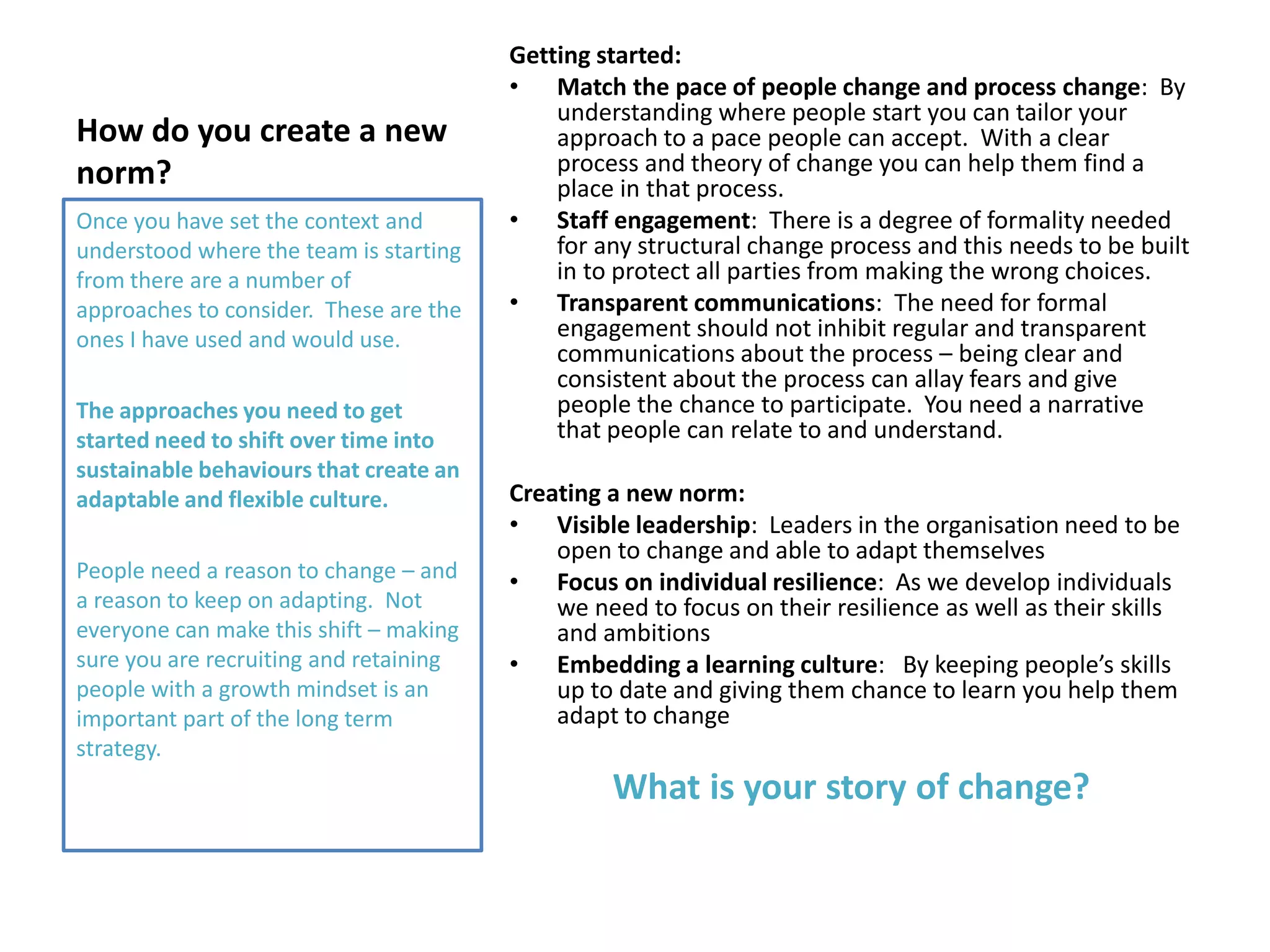 How do you create a new
norm?
Getting started:
• Match the pace of people change and process change: By
understanding where people start you can tailor your
approach to a pace people can accept. With a clear
process and theory of change you can help them find a
place in that process.
• Staff engagement: There is a degree of formality needed
for any structural change process and this needs to be built
in to protect all parties from making the wrong choices.
• Transparent communications: The need for formal
engagement should not inhibit regular and transparent
communications about the process – being clear and
consistent about the process can allay fears and give
people the chance to participate. You need a narrative
that people can relate to and understand.
Creating a new norm:
• Visible leadership: Leaders in the organisation need to be
open to change and able to adapt themselves
• Focus on individual resilience: As we develop individuals
we need to focus on their resilience as well as their skills
and ambitions
• Embedding a learning culture: By keeping people’s skills
up to date and giving them chance to learn you help them
adapt to change
What is your story of change?
Once you have set the context and
understood where the team is starting
from there are a number of
approaches to consider. These are the
ones I have used and would use.
The approaches you need to get
started need to shift over time into
sustainable behaviours that create an
adaptable and flexible culture.
People need a reason to change – and
a reason to keep on adapting. Not
everyone can make this shift – making
sure you are recruiting and retaining
people with a growth mindset is an
important part of the long term
strategy.
 