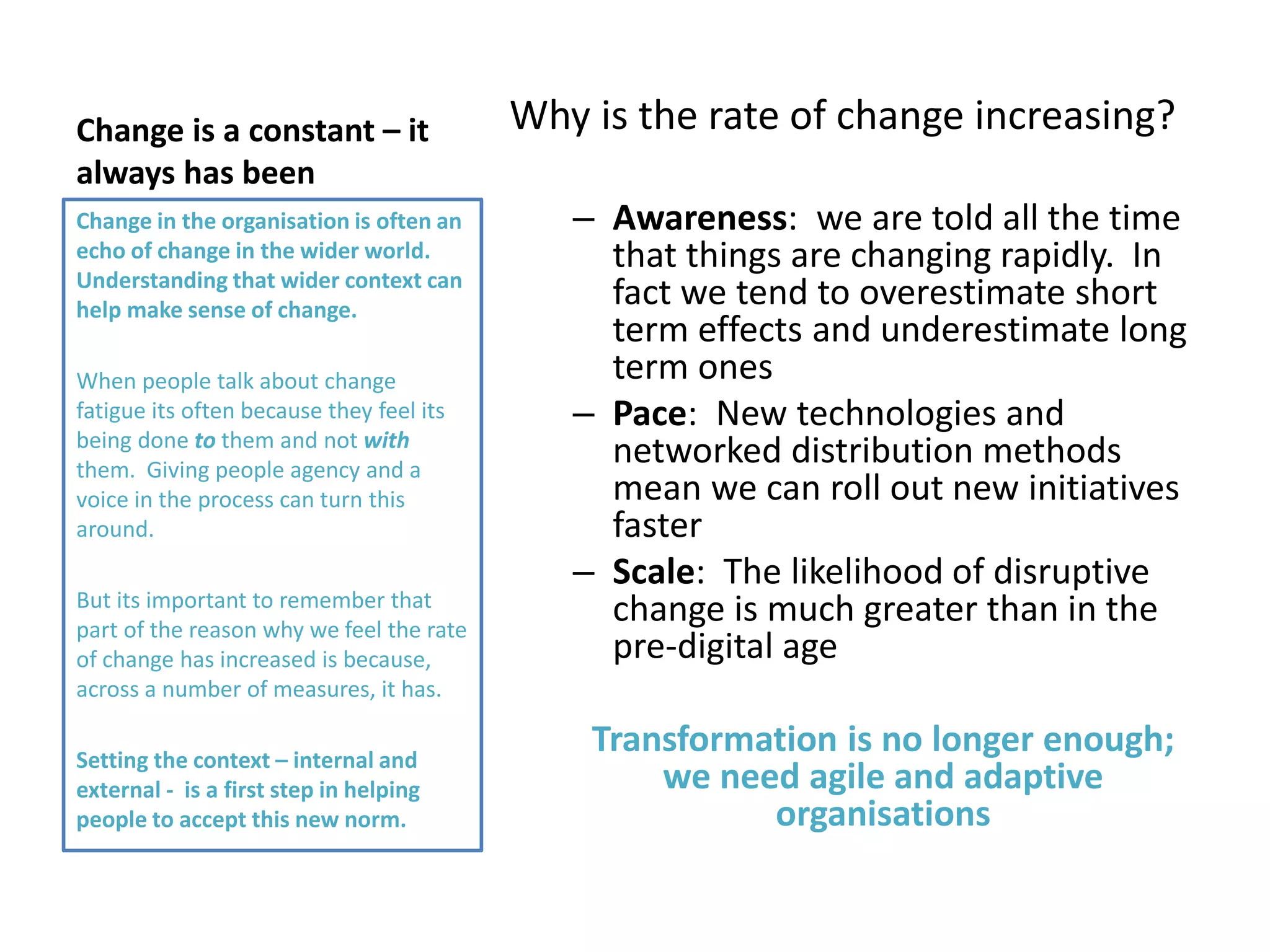 Change is a constant – it
always has been
Why is the rate of change increasing?
– Awareness: we are told all the time
that things are changing rapidly. In
fact we tend to overestimate short
term effects and underestimate long
term ones
– Pace: New technologies and
networked distribution methods
mean we can roll out new initiatives
faster
– Scale: The likelihood of disruptive
change is much greater than in the
pre-digital age
Transformation is no longer enough;
we need agile and adaptive
organisations
Change in the organisation is often an
echo of change in the wider world.
Understanding that wider context can
help make sense of change.
When people talk about change
fatigue its often because they feel its
being done to them and not with
them. Giving people agency and a
voice in the process can turn this
around.
But its important to remember that
part of the reason why we feel the rate
of change has increased is because,
across a number of measures, it has.
Setting the context – internal and
external - is a first step in helping
people to accept this new norm.
 