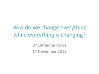How do we change everything
while everything is changing?
Dr Catherine Howe
1st November 2018
 