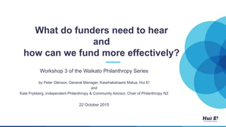What do funders need to hear
and
how can we fund more effectively?
Workshop 3 of the Waikato Philanthropy Series
by Peter Glensor, General Manager, Kaiwhakahaere Matua, Hui E!
and
Kate Frykberg, Independent Philanthropy & Community Advisor, Chair of Philanthropy NZ
22 October 2015
 