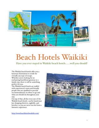 Beach Hotels Waikiki
     Have you ever stayed in Waikiki beach hotels.......well you should!


The Waikiki beach hotels oﬀer you a
luxurious destination to reside for
virtually any type of escape.
Whether you're looking for an
enchanting beachfront getaway or a
family trip, there is will be something
perfect for you.
The Waikiki beach hotels are staﬀed
with experienced, warm and friendly
people who are qualiﬁed to provide
recommendations on where to go and
what you should do throughout your
stay. 
On top of that, all the every one of the 
Waikiki beach hotels can be found near
key shopping districts, nightlife, and
beaches, so you are never too far from a
fantastic experience.


http://www.beachhotelswaikiki.com/


!                                                                      1
 